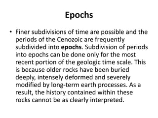 Epochs
• Finer subdivisions of time are possible and the
periods of the Cenozoic are frequently
subdivided into epochs. Subdivision of periods
into epochs can be done only for the most
recent portion of the geologic time scale. This
is because older rocks have been buried
deeply, intensely deformed and severely
modified by long-term earth processes. As a
result, the history contained within these
rocks cannot be as clearly interpreted.
 
