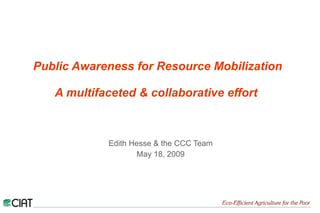 Public Awareness for Resource Mobilization   A multifaceted & collaborative effort   Edith Hesse & the CCC Team May 18, 2009 