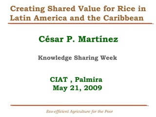 Creating Shared Value for Rice in Latin America and the Caribbean  César P. Martínez   Knowledge Sharing Week   CIAT , Palmira  May 21, 2009   Eco-efficient Agriculture for the Poor 