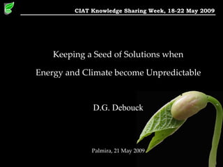 Keeping a Seed of Solutions when Energy and Climate become Unpredictable D.G. Debouck Palmira, 21 May 2009 CIAT Knowledge Sharing Week, 18-22 May 2009 