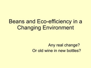 Beans and Eco-efficiency in a Changing Environment Any real change?  Or old wine in new bottles? 