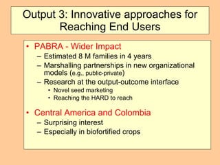 Output 3: Innovative approaches for Reaching End Users PABRA - Wider Impact  Estimated 8 M families in 4 years Marshalling partnerships in new organizational models ( e.g., public-private ) Research at the output-outcome interface Novel seed marketing Reaching the HARD to reach Central America and Colombia   Surprising interest Especially in biofortified crops 