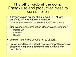 The other side of the coin:  Energy use and production close to consumption 4 largest exporting countries move > 1.6 M tons annually, for >US$ 250M in transport Does it make sense to ship beans from China to Africa?   Can we increase production closer to consumption? Mexico City Kinshasa Nairobi We won’t convince anyone not to export…  but we need to understand relative competitiveness of exporting / importing countries, and what we can contribute 