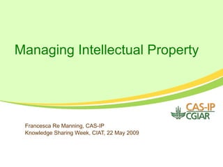 Managing Intellectual Property Francesca Re Manning, CAS-IP Knowledge Sharing Week, CIAT, 22 May 2009 