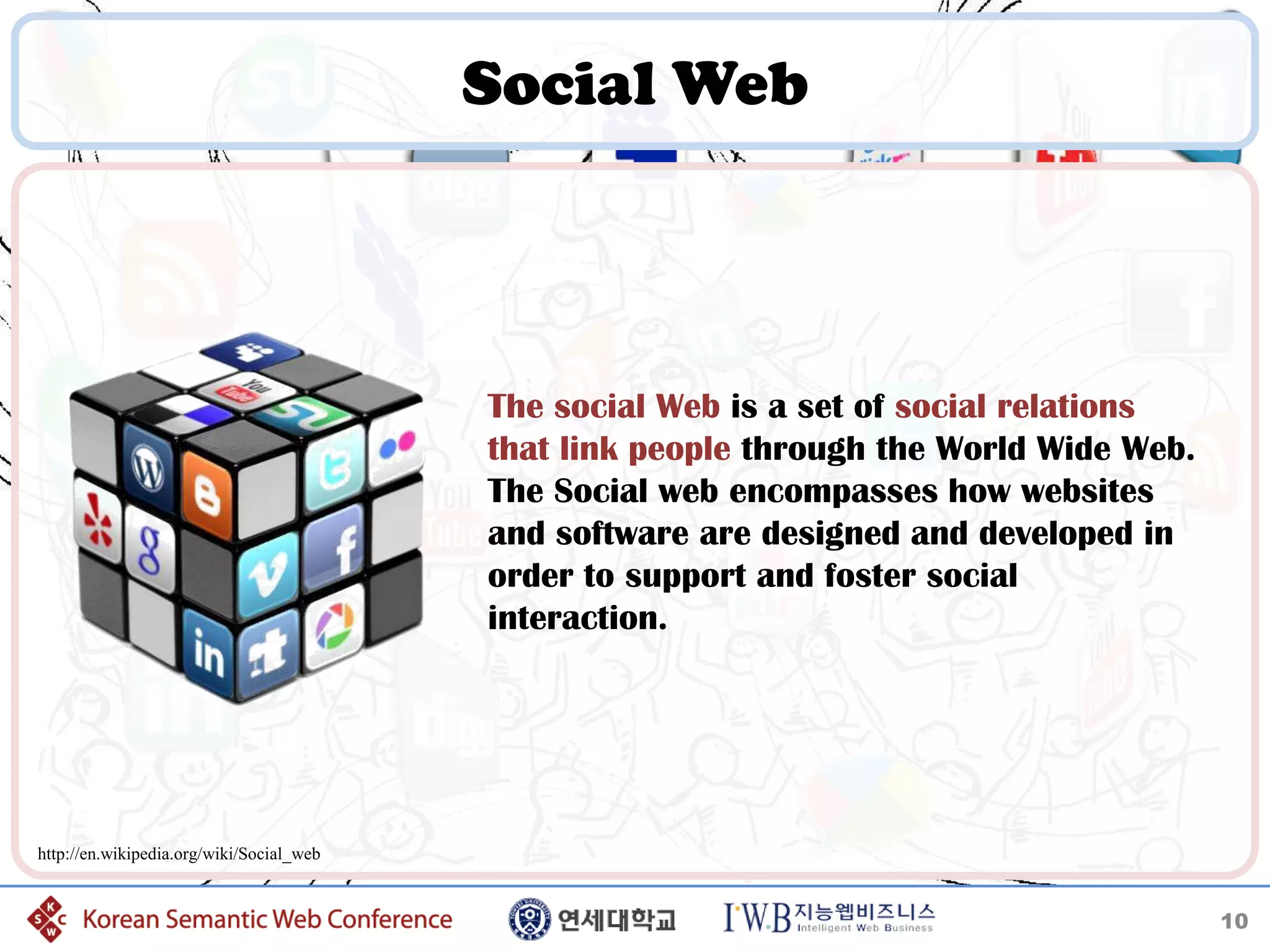 Social Web



                                          The social Web is a set of social relations
                                          that link people through the World Wide Web.
                                          The Social web encompasses how websites
                                          and software are designed and developed in
                                          order to support and foster social
                                          interaction.




http://en.wikipedia.org/wiki/Social_web


                                                                                         10
 