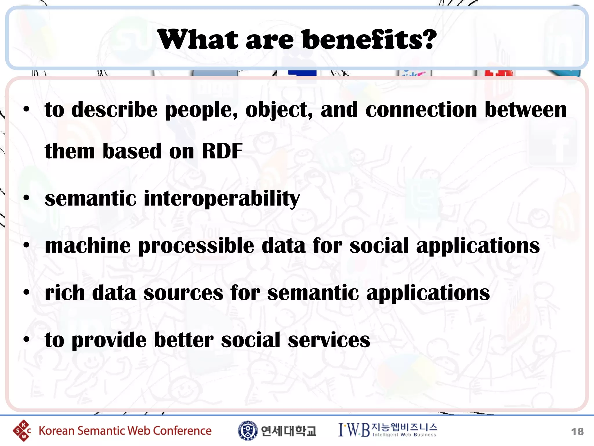 What are benefits?

• to describe people, object, and connection between
  them based on RDF

• semantic interoperability

• machine processible data for social applications

• rich data sources for semantic applications

• to provide better social services


                                                       18
 