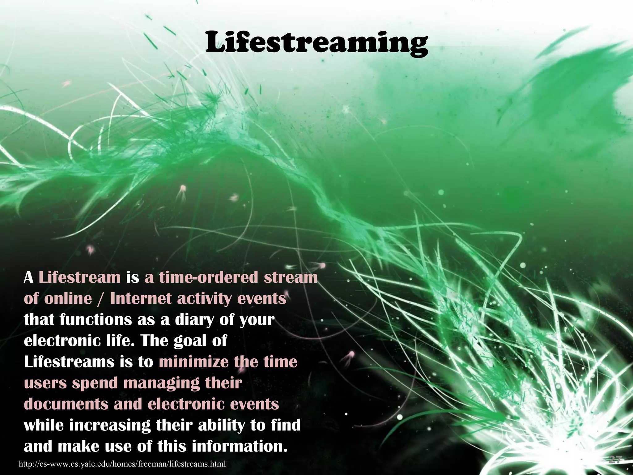 Lifestreaming




 A Lifestream is a time-ordered stream
 of online / Internet activity events
 that functions as a diary of your
 electronic life. The goal of
 Lifestreams is to minimize the time
 users spend managing their
 documents and electronic events
 while increasing their ability to find
 and make use of this information.
http://cs-www.cs.yale.edu/homes/freeman/lifestreams.html          27
 