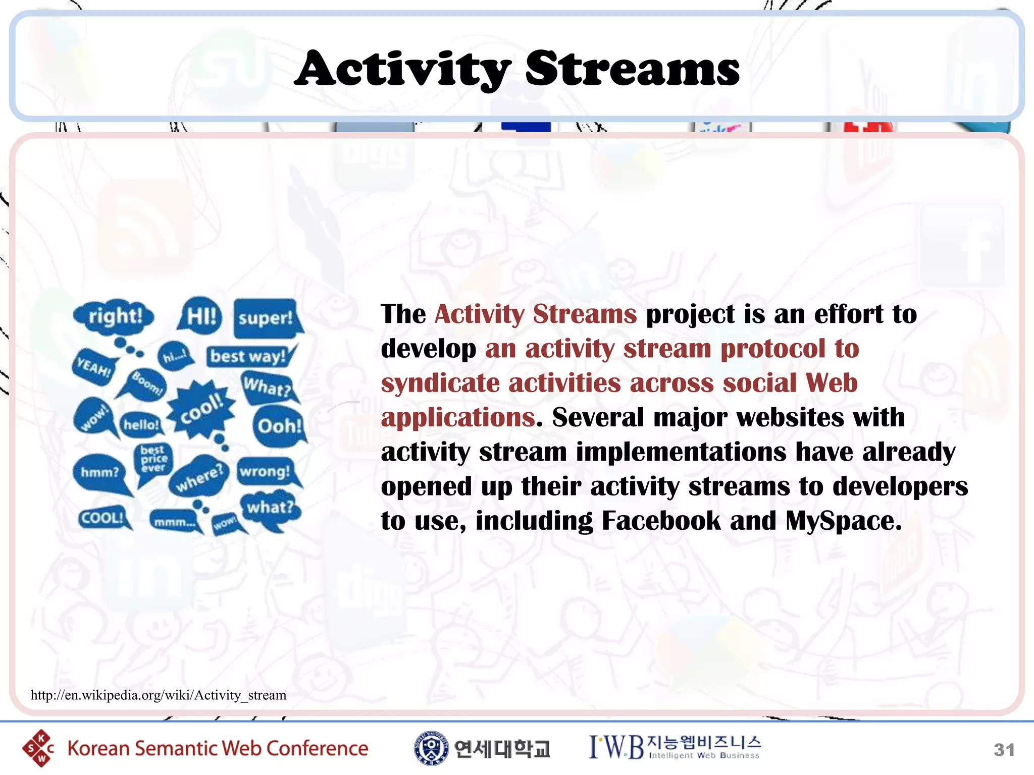 Activity Streams



                                                  The Activity Streams project is an effort to
                                                  develop an activity stream protocol to
                                                  syndicate activities across social Web
                                                  applications. Several major websites with
                                                  activity stream implementations have already
                                                  opened up their activity streams to developers
                                                  to use, including Facebook and MySpace.




http://en.wikipedia.org/wiki/Activity_stream


                                                                                                   31
 