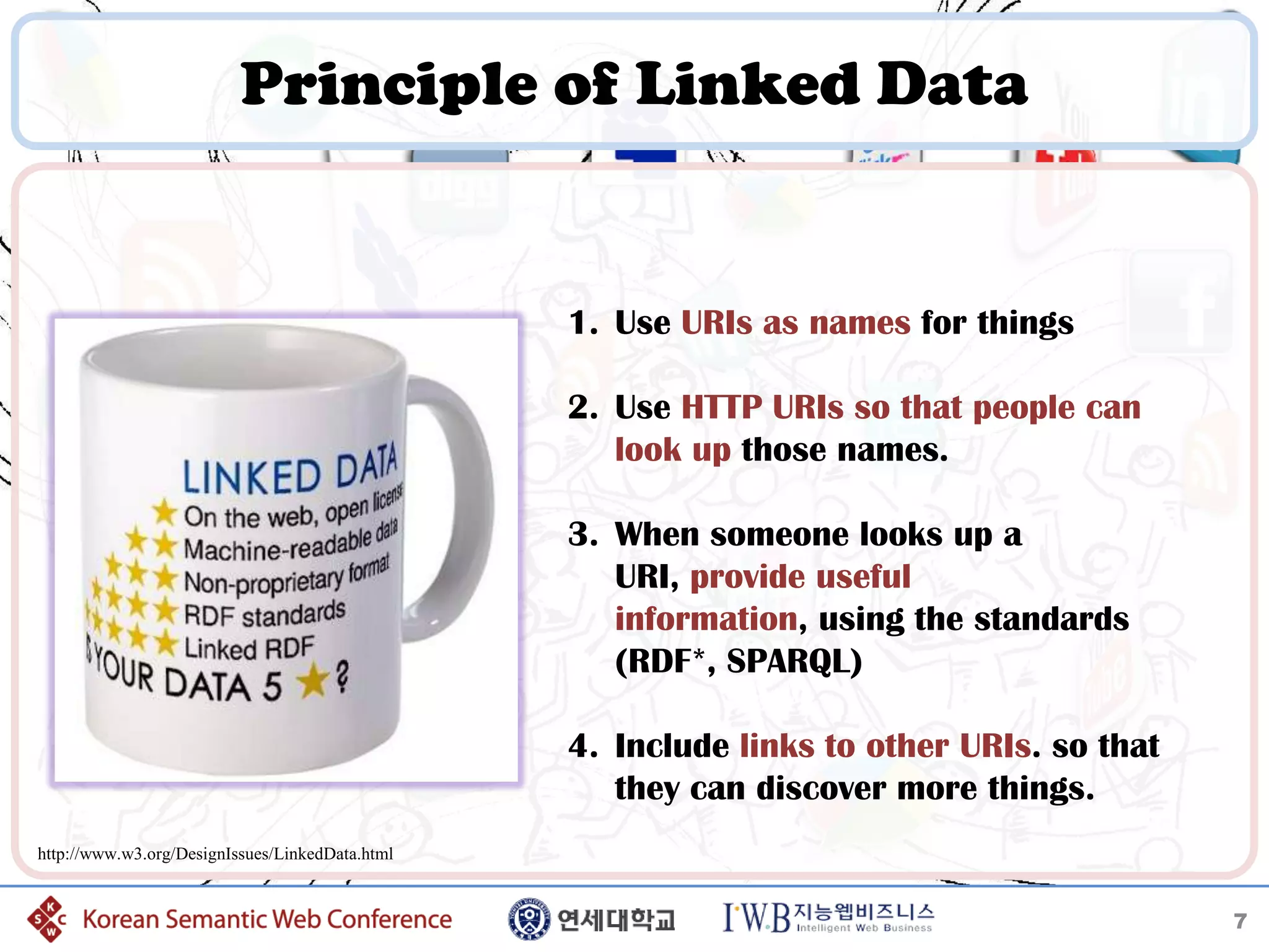 Principle of Linked Data


                                                 1. Use URIs as names for things

                                                 2. Use HTTP URIs so that people can
                                                    look up those names.

                                                 3. When someone looks up a
                                                    URI, provide useful
                                                    information, using the standards
                                                    (RDF*, SPARQL)

                                                 4. Include links to other URIs. so that
                                                    they can discover more things.
http://www.w3.org/DesignIssues/LinkedData.html


                                                                                           7
 