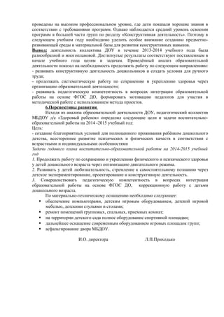 проведены на высоком профессиональном уровне, где дети показали хорошие знания в 
соответствии с требованиями программ. Однако наблюдается средний уровень освоения 
программ в большей части групп по разделу «Конструктивная деятельность». Поэтому в 
следующем учебном году необходимо уделить особое внимание созданию предметно- 
развивающей среды и материальной базы для развития конструктивных навыков. 
Вывод : деятельность коллектива ДОУ в течение 2013-2014 учебного года была 
разнообразной и многоплановой. Достигнутые результаты соответствуют поставленным в 
начале учебного года целям и задачам. Проведённый анализ образовательной 
деятельности показал на необходимость продолжить работу по следующим направлениям: 
- развивать конструктивную деятельность дошкольников и создать условия для ручного 
труда; 
- продолжать систематическую работу по сохранению и укреплению здоровья через 
организацию образовательной деятельности; 
- развивать педагогическую компетентность в вопросах интеграции образовательной 
работы на основе ФГОС ДО, формировать мотивацию педагогов для участия в 
методической работе с использованием метода проектов. 
6.Перспективы развития 
Исходя из анализа образовательной деятельности ДОУ, педагогический коллектив 
МБДОУ д/с «Здоровый ребенок» определил следующие цели и задачи воспитательно- 
образовательной работы на 2014 -2015 учебный год: 
Цель: 
- создание благоприятных условий для полноценного проживания ребёнком дошкольного 
детства, всестороннее развитие психических и физических качеств в соответствии с 
возрастными и индивидуальными особенностями 
Задачи годового плана воспитательно-образовательной работы на 2014-2015 учебный 
год 
1. Продолжать работу по сохранению и укреплению физического и психического здоровья 
у детей дошкольного возраста через оптимизацию двигательного режима. 
2. Развивать у детей любознательность, стремление к самостоятельному познанию через 
детское экспериментирование, проектирование и конструктивную деятельность. 
3. Совершенствовать педагогическую компетентность в вопросах интеграции 
образовательной работы на основе ФГОС ДО, коррекционную работу с детьми 
дошкольного возраста. 
По материально-техническому оснащению необходимо следующее: 
 обеспечение компьютерами, детским игровым оборудованием, детской игровой 
мебелью, детскими стульями и столами; 
 ремонт помещений групповых, спальных, приемных комнат; 
 на территории детского сада полное оборудование спортивной площадки; 
 дальнейшее оснащение современным оборудованием игровых площадок групп; 
 асфальтирование двора МБДОУ. 
И.О. директора Л.П.Приходько 
