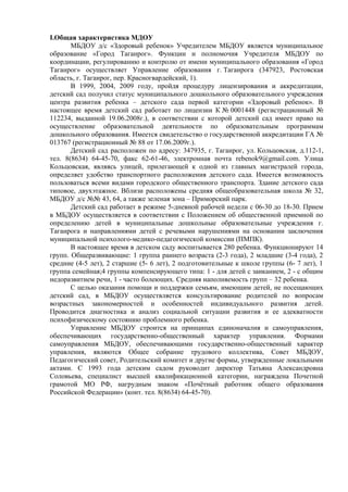 I.Общая характеристика МДОУ 
МБДОУ д/с «Здоровый ребенок» Учредителем МБДОУ является муниципальное 
образование «Город Таганрог». Функции и полномочия Учредителя МБДОУ по 
координации, регулированию и контролю от имени муниципального образования «Город 
Таганрог» осуществляет Управление образования г. Таганрога (347923, Ростовская 
область, г. Таганрог, пер. Красногвардейский, 1). 
В 1999, 2004, 2009 году, пройдя процедуру лицензирования и аккредитации, 
детский сад получил статус муниципального дошкольного образовательного учреждения 
центра развития ребенка – детского сада первой категории «Здоровый ребенок». В 
настоящее время детский сад работает по лицензии К № 0001448 (регистрационный № 
112234, выданной 19.06.2008г.), в соответствии с которой детский сад имеет право на 
осуществление образовательной деятельности по образовательным программам 
дошкольного образования. Имеется свидетельство о государственной аккредитации ГА № 
013767 (регистрационный № 88 от 17.06.2009г.). 
Детский сад расположен по адресу: 347935, г. Таганрог, ул. Кольцовская, д.112-1, 
тел. 8(8634) 64-45-70, факс 62-61-46, электронная почта rebenok9@gmail.com. Улица 
Кольцовская, являясь улицей, прилегающей к одной из главных магистралей города, 
определяет удобство транспортного расположения детского сада. Имеется возможность 
пользоваться всеми видами городского общественного транспорта. Здание детского сада 
типовое, двухэтажное. Вблизи расположены средняя общеобразовательная школа № 32, 
МБДОУ д/с №№ 43, 64, а также зеленая зона – Приморский парк. 
Детский сад работает в режиме 5-дневной рабочей недели с 06-30 до 18-30. Прием 
в МБДОУ осуществляется в соответствии с Положением об общественной приемной по 
определению детей в муниципальные дошкольные образовательные учреждения г. 
Таганрога и направлениями детей с речевыми нарушениями на основании заключения 
муниципальной психолого-медико-педагогической комиссии (ПМПК). 
В настоящее время в детском саду воспитывается 280 ребенка. Функционируют 14 
групп. Общеразвивающие: 1 группа раннего возраста (2-3 года), 2 младшие (3-4 года), 2 
средние (4-5 лет), 2 старшие (5- 6 лет), 2 подготовительные к школе группы (6- 7 лет), 1 
группа семейная;4 группы компенсирующего типа: 1 - для детей с заиканием, 2 - с общим 
недоразвитием речи, 1 - часто болеющих. Средняя наполняемость групп – 32 ребенка. 
С целью оказания помощи и поддержки семьям, имеющим детей, не посещающих 
детский сад, в МБДОУ осуществляется консультирование родителей по вопросам 
возрастных закономерностей и особенностей индивидуального развития детей. 
Проводится диагностика и анализ социальной ситуации развития и ее адекватности 
психофизическому состоянию проблемного ребенка. 
Управление МБДОУ строится на принципах единоначалия и самоуправления, 
обеспечивающих государственно-общественный характер управления. Формами 
самоуправления МБДОУ, обеспечивающими государственно-общественный характер 
управления, являются Общее собрание трудового коллектива, Совет МБДОУ, 
Педагогический совет, Родительский комитет и другие формы, утвержденные локальными 
актами. С 1993 года детским садом руководит директор Татьяна Александровна 
Соловьева, специалист высшей квалификационной категории, награждена Почетной 
грамотой МО РФ, нагрудным знаком «Почётный работник общего образования 
Российской Федерации» (конт. тел. 8(8634) 64-45-70). 
 