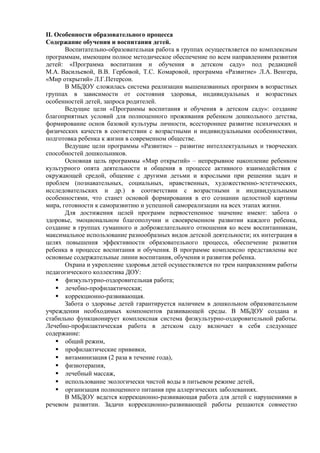 II. Особенности образовательного процесса 
Содержание обучения и воспитания детей. 
Воспитательно-образовательная работа в группах осуществляется по комплексным 
программам, имеющим полное методическое обеспечение по всем направлениям развития 
детей: «Программа воспитания и обучения в детском саду» под редакцией 
М.А. Васильевой, В.В. Гербовой, Т.С. Комаровой, программа «Развитие» Л.А. Венгера, 
«Мир открытий» Л.Г.Петерсон. 
В МБДОУ сложилась система реализации вышеназванных программ в возрастных 
группах в зависимости от состояния здоровья, индивидуальных и возрастных 
особенностей детей, запроса родителей. 
Ведущие цели «Программы воспитания и обучения в детском саду»: создание 
благоприятных условий для полноценного проживания ребенком дошкольного детства, 
формирование основ базовой культуры личности, всестороннее развитие психических и 
физических качеств в соответствии с возрастными и индивидуальными особенностями, 
подготовка ребенка к жизни в современном обществе. 
Ведущие цели программы «Развитие» – развитие интеллектуальных и творческих 
способностей дошкольников. 
Основная цель программы «Мир открытий» – непрерывное накопление ребенком 
культурного опята деятельности и общения в процессе активного взаимодействия с 
окружающей средой, общение с другими детьми и взрослыми при решении задач и 
проблем (познавательных, социальных, нравственных, художественно-эстетических, 
исследовательских и др.) в соответствии с возрастными и индивидуальными 
особенностями, что станет основой формирования в его сознании целостной картины 
мира, готовности к саморазвитию и успешной самореализации на всех этапах жизни. 
Для достижения целей программ первостепенное значение имеют: забота о 
здоровье, эмоциональном благополучии и своевременном развитии каждого ребенка, 
создание в группах гуманного и доброжелательного отношения ко всем воспитанникам, 
максимальное использование разнообразных видов детской деятельности; их интеграция в 
целях повышения эффективности образовательного процесса, обеспечение развития 
ребенка в процессе воспитания и обучения. В программе комплексно представлены все 
основные содержательные линии воспитания, обучения и развития ребенка. 
Охрана и укрепление здоровья детей осуществляется по трем направлениям работы 
педагогического коллектива ДОУ: 
 физкультурно-оздоровительная работа; 
 лечебно-профилактическая; 
 коррекционно-развивающая. 
Забота о здоровье детей гарантируется наличием в дошкольном образовательном 
учреждении необходимых компонентов развивающей среды. В МБДОУ создана и 
стабильно функционирует комплексная система физкультурно-оздоровительной работы. 
Лечебно-профилактическая работа в детском саду включает в себя следующее 
содержание: 
 общий режим, 
 профилактические прививки, 
 витаминизация (2 раза в течение года), 
 физиотерапия, 
 лечебный массаж, 
 использование экологически чистой воды в питьевом режиме детей, 
 организация полноценного питания при аллергических заболеваниях. 
В МБДОУ ведется коррекционно-развивающая работа для детей с нарушениями в 
речевом развитии. Задачи коррекционно-развивающей работы решаются совместно 
 