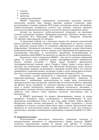  санузлы; 
 пищеблок; 
 прачечная; 
 технические помещения. 
МБДОУ оборудовано современными техническими средствами обучения: 
компьютеры, интернет, факс, сканеры, принтеры, ксероксы, телевизоры, экран, 
мультимедийная установка, проектор, DVD плееры, музыкальные центры, магнитофоны. 
Учебно-методическая оснащенность детского сада позволяет педагогам проводить 
воспитательно-образовательный процесс на достаточно высоком современном уровне. 
Детский сад располагает учебно-методической литературой для реализации 
основных комплексных программ: «Программы воспитания и обучения в детском саду» 
под редакцией М.А. Васильевой, В.В. Гербовой, Т.С. Комаровой, «Развития» 
Л.А. Венгера, «Мир открытий» Л.Г.Петерсон. 
За прошедший учебный год в нескольких группах был проведен косметический 
ремонт групповых помещений, окрашено игровое оборудование на участках детского 
сада. Проделана большая работа по оснащению образовательного процесса игровым 
оборудованием. Материально-технические и медико-санитарные условия обеспечивали 
необходимый уровень охраны жизни и здоровья детей. Предписания Роспотребнадзора и 
Госпожнадзора выполнены, за исключением предписания Роспотребнадзора по 
асфальтированию двора МБДОУ (не выполнено по причине отсутствия финансирования). 
Безопасность детей и сотрудников МБДОУ – еще одно из основных направлений 
работы. В детском саду разработан паспорт антитеррористической защищенности 
объекта, который согласован с Мэром города Таганрога, председателем 
Антитеррористической комиссии города Таганрога. Охрану здания в ночное время и 
выходные дни осуществляют сторожа. Для обеспечения безопасности здание детского 
сада оборудовано пожарной сигнализацией и тревожной кнопкой (КТС), что позволяет 
своевременно и оперативно вызвать экстренные службы в случае чрезвычайной ситуации. 
Для этого с соответствующими организациями заключены договоры на 2014 год. 
Обеспечение условий безопасности в учреждении регулируется локальными 
нормативно-правовыми документами: приказами, инструкциями, правилами. В 
соответствии с требованиями законодательства по охране труда систематически 
проводятся разного вида инструктажи: вводный (при поступлении на работу), первичный 
(на рабочем месте), повторный, что позволяет персоналу владеть знаниями по охране 
труда и технике безопасности, правилами пожарной безопасности, действиями в 
чрезвычайных ситуациях. В каждом групповом, служебном, вспомогательном помещении, 
кабинетах, залах имеются планы эвакуации, назначены ответственные лица за 
безопасность. 
В МБДОУ организовано 4-х разовое сбалансированное питание на основе 
примерного 10-дневного меню, согласованного с Роспотребнадзором. В меню 
представлены разнообразные блюда: из мяса, круп, рыбы, овощей, творога, фруктов. 
Натуральные нормы питания выполняются на 100%. Меню составляется с учетом 
калорийности и сочетает в полном объёме белки, жиры, углеводы. Приготовление пищи 
проводится по технологическим картам, которые приложены к меню. Еда готовится в 
соответствии с санитарно-гигиеническими требованиями и нормами (СанПиН 2.4.1.2660 - 
10). 
IV. Кадровый потенциал 
Результативность деятельности дошкольного учреждения находится в 
непосредственной зависимости от образовательного уровня педагогов. МБДОУ 
полностью укомплектовано кадрами. В детском саду работает 73 человека, 
воспитательно-образовательный процесс осуществляют 36 педагога, из них воспитателей 
 