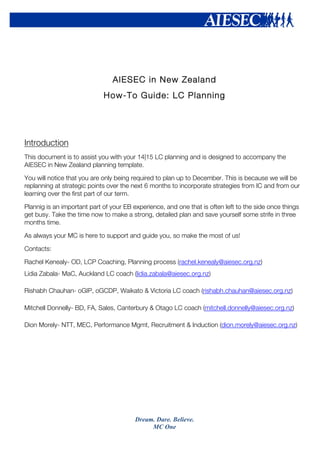 Dream. Dare. Believe.
MC One
AIESEC in New Zealand
How-To Guide: LC Planning
Introduction
This document is to assist you with your 14|15 LC planning and is designed to accompany the
AIESEC in New Zealand planning template.
You will notice that you are only being required to plan up to December. This is because we will be
replanning at strategic points over the next 6 months to incorporate strategies from IC and from our
learning over the first part of our term.
Plannig is an important part of your EB experience, and one that is often left to the side once things
get busy. Take the time now to make a strong, detailed plan and save yourself some strife in three
months time.
As always your MC is here to support and guide you, so make the most of us!
Contacts:
Rachel Kenealy- OD, LCP Coaching, Planning process (rachel.kenealy@aiesec.org.nz)
Lidia Zabala- MaC, Auckland LC coach (lidia.zabala@aiesec.org.nz)
Rishabh Chauhan- oGIP, oGCDP, Waikato & Victoria LC coach (rishabh.chauhan@aiesec.org.nz)
Mitchell Donnelly- BD, FA, Sales, Canterbury & Otago LC coach (mitchell.donnelly@aiesec.org.nz)
Dion Morely- NTT, MEC, Performance Mgmt, Recruitment & Induction (dion.morely@aiesec.org.nz)
 