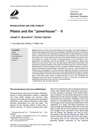www.elsevierhealth.com/journals/jbmt
Bodywork and
Journal of
Movement Therapies
REHABILITATION AND CORE STABILITY
Pilates and the ‘‘powerhouse’’FII
Joseph E. Muscolino*, Simona Cipriani
7, Long Ridge Road, Redding, CT 06896, USA
Abstract Part one of this article described the key principles of the Pilates Method of
body conditioning and then went on to investigate in detail the principle of centering.
Further, the concept of the powerhouse was presented and described and the major
effects of Pilates exercises upon the powerhouse were analysed. The sum total of
these effects is to create what may be termed the Pilates Powerhouse Posture. Part
two relates the concept of having a strong powerhouse to the concept of core-
stabilization and describes some of the beneﬁts of core-stabilization. While many
Pilates exercise may not seem to be directed toward affecting the powerhouse, the
powerhouse is always foremost in the mind of the Pilates instructor when the client is
performing each and every Pilates activity. A number of Pilates exercises are shown
and the focus upon the powerhouse is described for each one. These exercises are
divided into two categories: (1) those exercises whose sole purpose is to attain and
create the Pilates Powerhouse Posture by directly addressing and working the muscles
of the powerhouse, and (2) those exercises that may seem to be focusing on another
part of the body where motion is being directed to occur, but meanwhile the
underlying focus and intent is directed just as much, if not more so, toward the
stabilizing contractions of the muscles of the powerhouse.
& 2003 Elsevier Ltd. All rights reserved.
KEYWORDS
Pilates;
Powerhouse;
Core-stabilization;
Contrology;
Exercise
The powerhouse and core-stabilization
The powerhouse is the core of the body. Therefore,
having a strong powerhouse creates a stabilized
core from which muscles can contract. Most
muscles of the body can be said to have a proximal
attachment and a distal attachment; often these
proximal attachments are onto the spine. The
essence of the muscular system is that when a
muscle contracts, it creates a pulling force upon
both of its attachments that is directed toward its
center. Even though either attachment may move,
in most instances, movement of the distal attach-
ment is desired. For the distal attachment to move
efﬁciently and with maximal strength, the proximal
attachment must be ﬁxed or stabilized. This is the
essence of core-stabilization: strengthen the core
of the body so that the proximal attachment is well
stabilized; as a result, the distal attachment can
move strongly and efﬁciently. When the core of the
body is weak and not well stabilized, not only will
the strength of the movement of the distal body
part be diluted, but damage will tend to occur
proximally as well (Chaitow and DeLany, 2002). This
is due to the fact that when the core is less stable,
the pulling force of the contracting muscle will
generate greater movement at the proximal
ARTICLE IN PRESS
*Corresponding author. Tel.: þ 1-203-938-3323; fax: þ 1-203-
938-9284.
E-mail addresses: jemredd@optonline.net (J.E. Muscolino),
Simona@cloud9.net (S. Cipriani).
URLs: http://www.learnmuscles.com,
http://www.artofcontrol.com.
1360-8592/$ - see front matter & 2003 Elsevier Ltd. All rights reserved.
doi:10.1016/S1360-8592(03)00058-5
Journal of Bodywork and Movement Therapies (2004) 8, 122–130
 