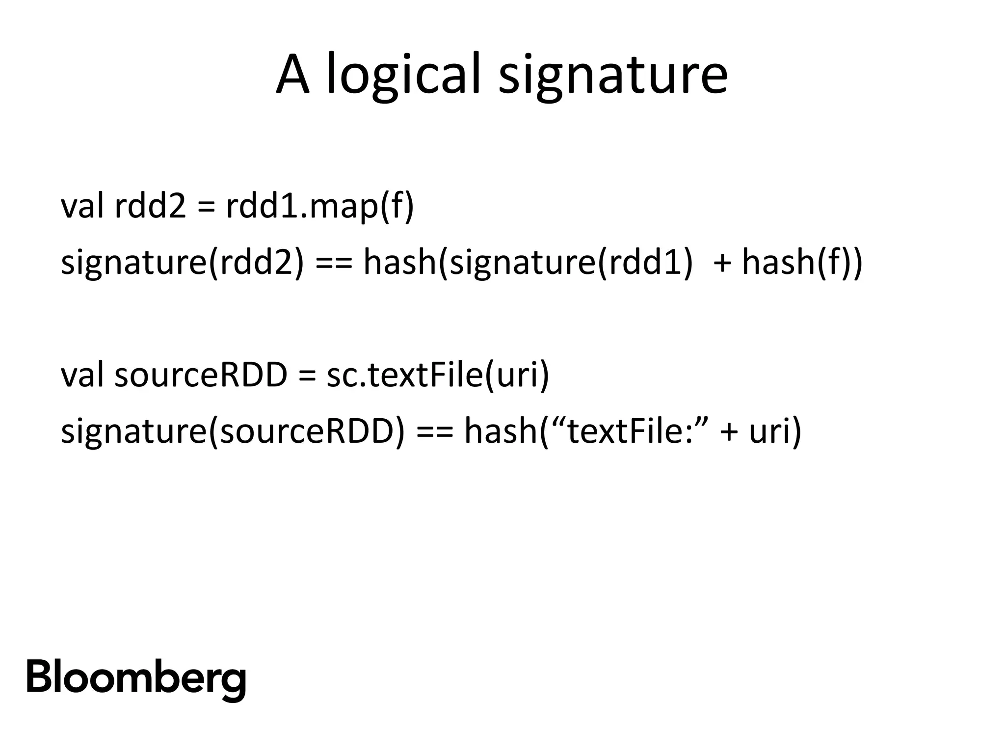 A logical signature
val rdd2 = rdd1.map(f)
signature(rdd2) == hash(signature(rdd1) + hash(f))
val sourceRDD = sc.textFile(uri)
signature(sourceRDD) == hash(“textFile:” + uri)
 