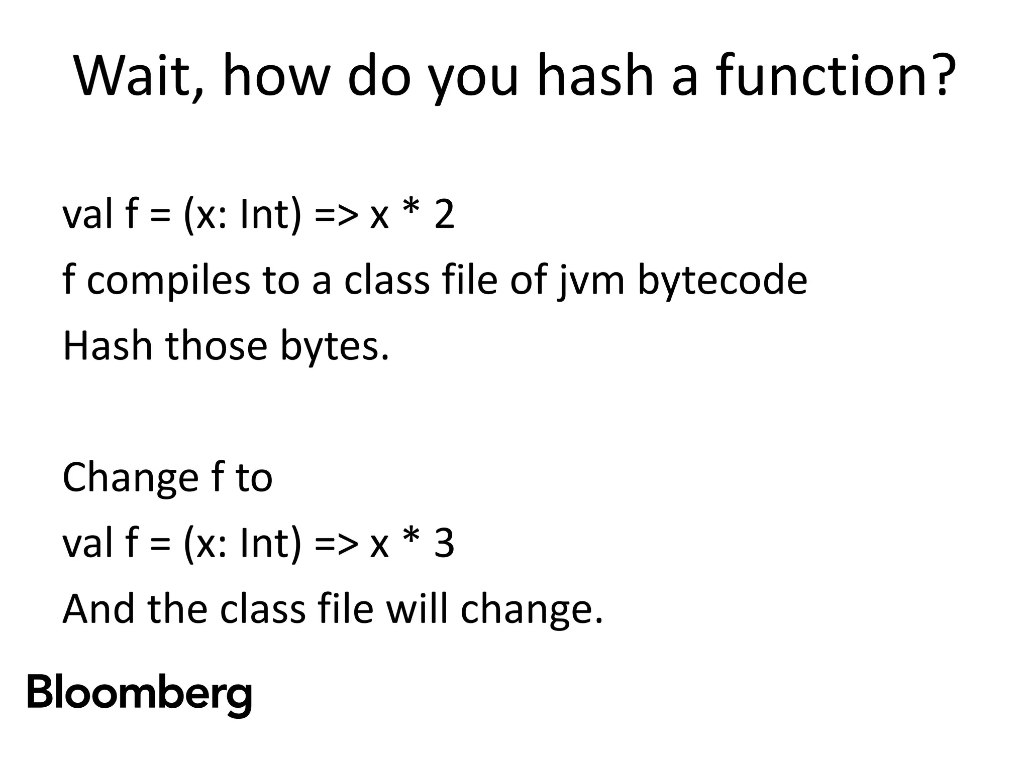 Wait, how do you hash a function?
val f = (x: Int) => x * 2
f compiles to a class file of jvm bytecode
Hash those bytes.
Change f to
val f = (x: Int) => x * 3
And the class file will change.
 