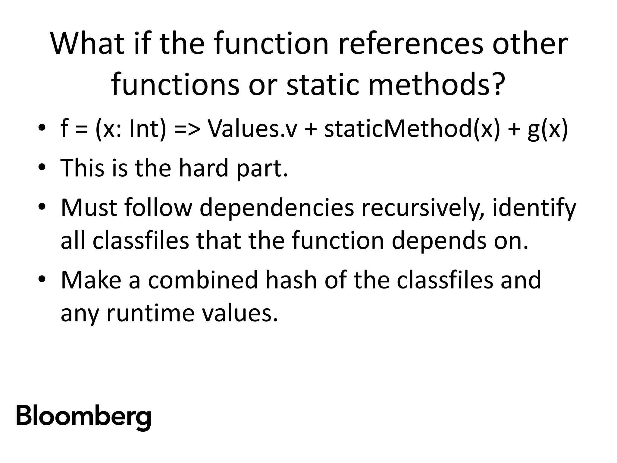 What if the function references other
functions or static methods?
• f = (x: Int) => Values.v + staticMethod(x) + g(x)
• This is the hard part.
• Must follow dependencies recursively, identify
all classfiles that the function depends on.
• Make a combined hash of the classfiles and
any runtime values.
 