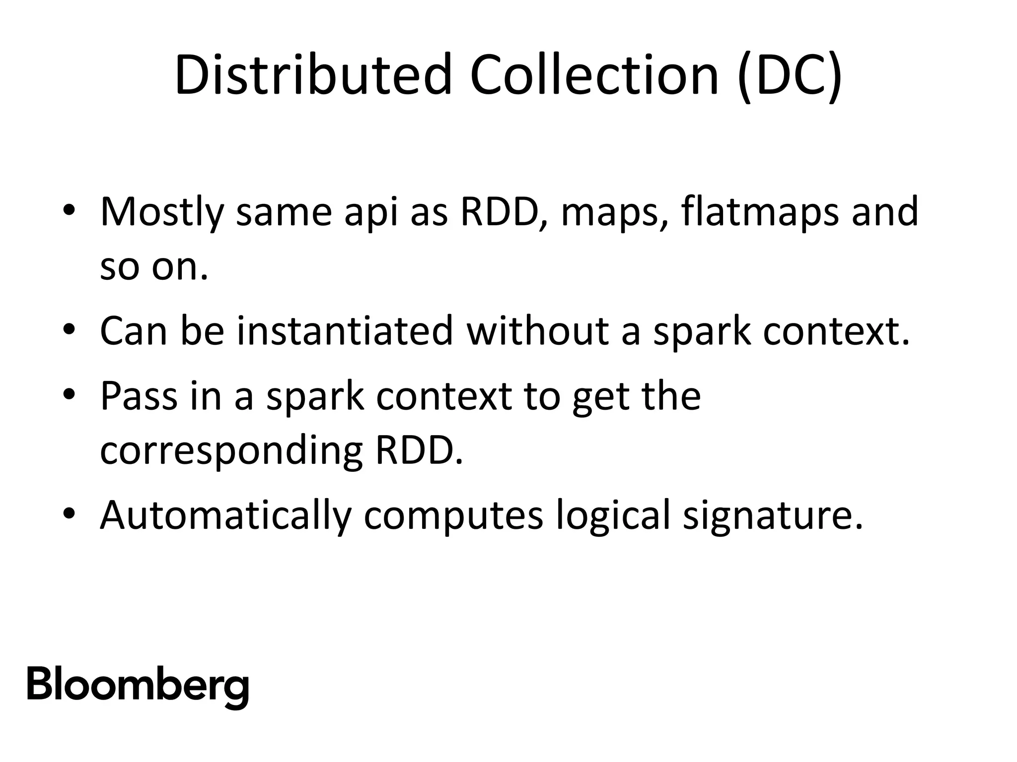Distributed Collection (DC)
• Mostly same api as RDD, maps, flatmaps and
so on.
• Can be instantiated without a spark context.
• Pass in a spark context to get the
corresponding RDD.
• Automatically computes logical signature.
 
