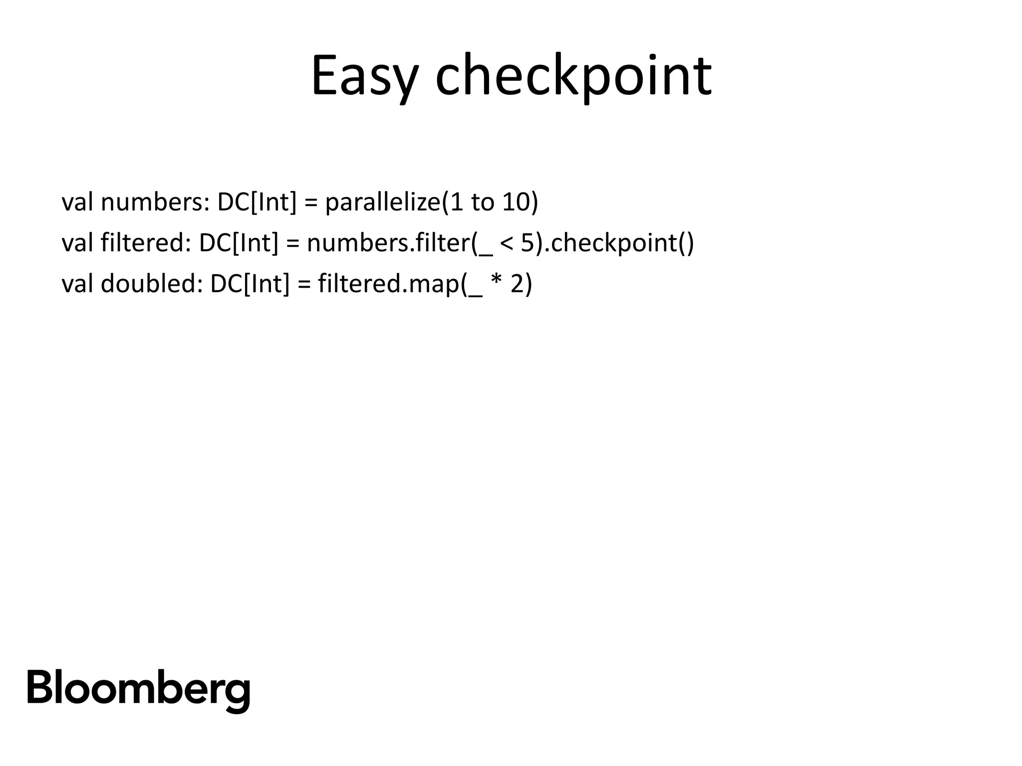 Easy checkpoint
val numbers: DC[Int] = parallelize(1 to 10)
val filtered: DC[Int] = numbers.filter(_ < 5).checkpoint()
val doubled: DC[Int] = filtered.map(_ * 2)
 