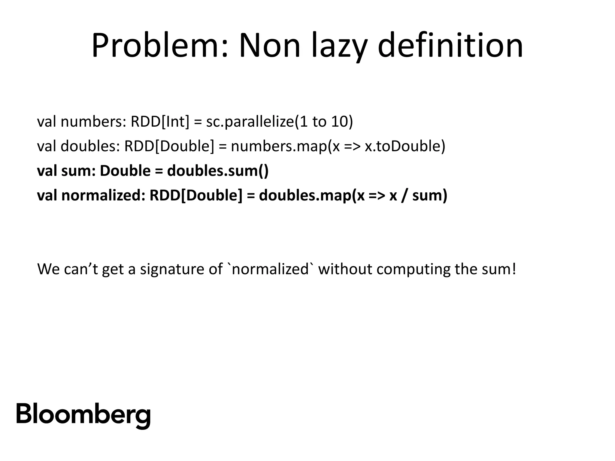 Problem: Non lazy definition
val numbers: RDD[Int] = sc.parallelize(1 to 10)
val doubles: RDD[Double] = numbers.map(x => x.toDouble)
val sum: Double = doubles.sum()
val normalized: RDD[Double] = doubles.map(x => x / sum)
We can’t get a signature of `normalized` without computing the sum!
 
