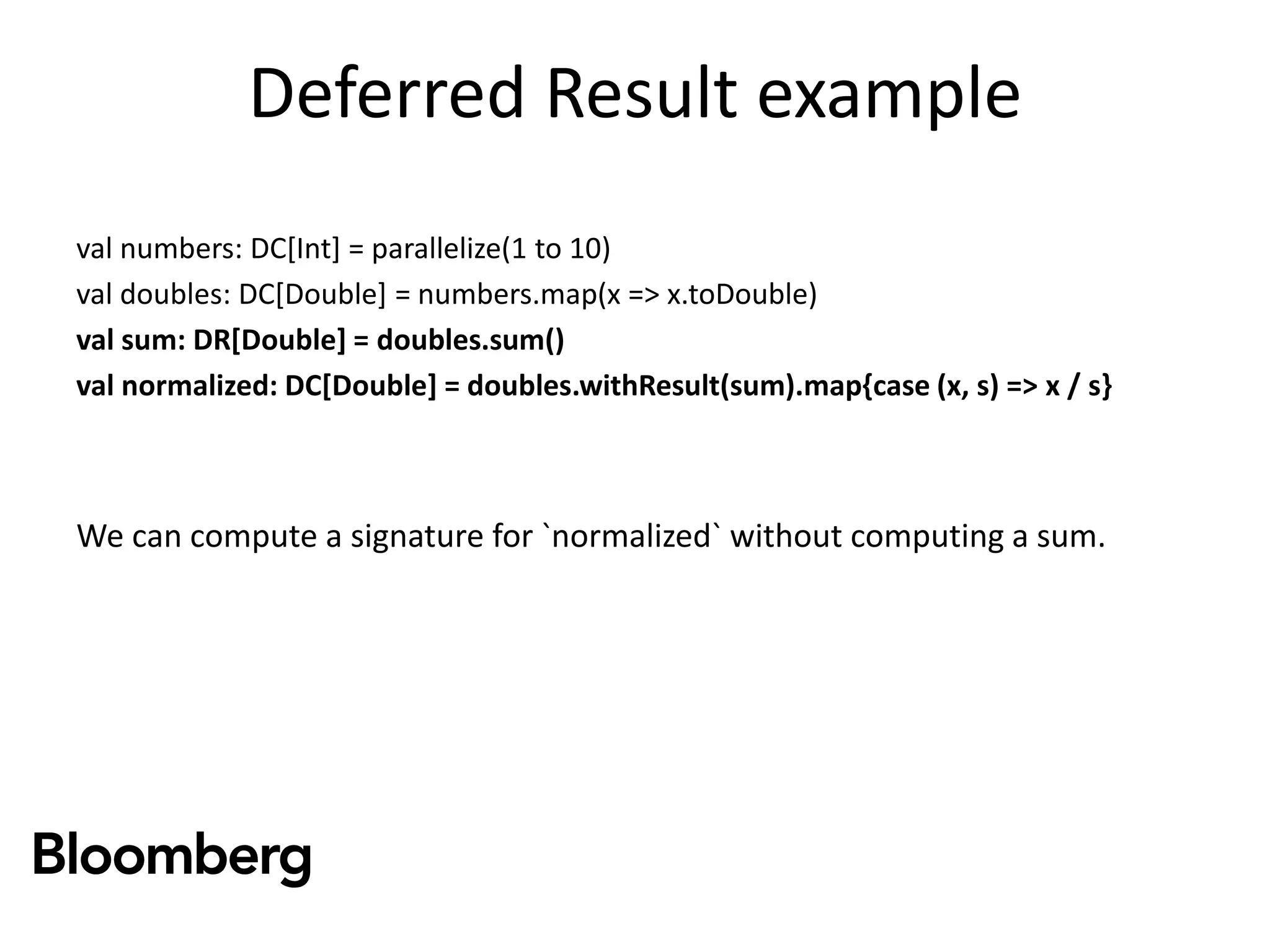 Deferred Result example
val numbers: DC[Int] = parallelize(1 to 10)
val doubles: DC[Double] = numbers.map(x => x.toDouble)
val sum: DR[Double] = doubles.sum()
val normalized: DC[Double] = doubles.withResult(sum).map{case (x, s) => x / s}
We can compute a signature for `normalized` without computing a sum.
 