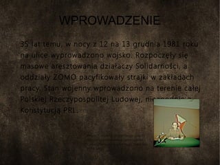 WPROWADZENIE
35 lat temu, w nocy z 12 na 13 grudnia 1981 roku
na ulice wyprowadzono wojsko. Rozpoczęły się
masowe aresztowania działaczy Solidarności, a
oddziały ZOMO pacyfikowały strajki w zakładach
pracy. Stan wojenny wprowadzono na terenie całej
Polskiej Rzeczypospolitej Ludowej, niezgodnie z
Konstytucją PRL.
Wojciech Jaruzelski przygotowujący się do
odczytania przemówienia informującego o
wprowadzeniu stanu wojennego; Warszawa,
13 XII 1981
 