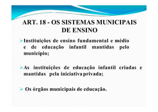 Compreendem:
Instituições de ensino fundamental e médio
e de educação infantil mantidas pelo
município;
As instituições de educação infantil criadas e
mantidas pela iniciativaprivada;
 Os órgãos municipais de educação.
ART. 18 - OS SISTEMAS MUNICIPAIS
DE ENSINO
 