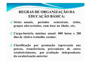 REGRAS DE ORGANIZAÇÃO DA
EDUCAÇÃO BÁSICA:
 Séries anuais, períodos semestrais, ciclos,
grupos não-seriados, com base na idade, etc;
 Carga-horária mínima anual: 800 horas e 200
dias de efetivo trabalho escolar;
 Classificação por promoção (aprovação nas
provas, transferência proveniente de outro
estabelecimento, por avaliação independente
da escolarização anterior.
 