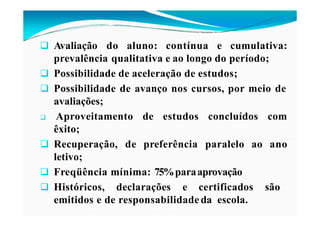  Avaliação do aluno: contínua e cumulativa:
prevalência qualitativa e ao longo do período;
 Possibilidade de aceleração de estudos;
 Possibilidade de avanço nos cursos, por meio de
avaliações;
 Aproveitamento de estudos concluídos com
êxito;
ao ano
 Recuperação, de preferência paralelo
letivo;
 Freqüência mínima: 75%paraaprovação
 Históricos, declarações e certificados são
emitidos e de responsabilidade da escola.
 
