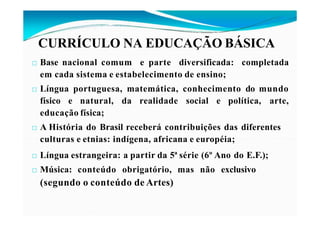 CURRÍCULO NA EDUCAÇÃO BÁSICA
□ Base nacional comum e parte diversificada: completada
em cada sistema e estabelecimento de ensino;
□ Língua portuguesa, matemática, conhecimento do mundo
físico e natural, da realidade social e política, arte,
educação física;
□ A História do Brasil receberá contribuições das diferentes
culturas e etnias: indígena, africana e européia;
□ Língua estrangeira: a partir da 5ª série (6º Ano do E.F.);
□ Música: conteúdo obrigatório, mas não exclusivo
(segundo o conteúdo de Artes)
 