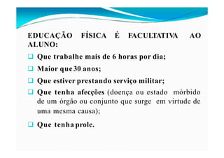 EDUCAÇÃO FÍSICA É FACULTATIV
A AO
ALUNO:
 Que trabalhe mais de 6 horas por dia;
 Maior que30 anos;
 Que estiver prestando serviço militar;
 Que tenha afecções (doença ou estado mórbido
de um órgão ou conjunto que surge em virtude de
uma mesma causa);
 Que tenha prole.
 