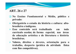 ART. 26 e 27
 No Ensino Fundamental e Médio, público e
privado:
 Obrigatório o estudo da história e cultura: afro-
brasileira e indígena.
 Esse conteúdo será trabalhado em todo
currículo escolar, de forma especial, nas áreas
de educação artística e de literatura e história
brasileiras.
 Valores, direitos e deveres, orientação para o
trabalho, desporto (prática de atividade física
com fins competitivos).
 