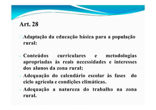 Art. 28
Adaptação da educação básica para a população
rural:
- Conteúdos curriculares e metodologias
apropriadas às reais necessidades e interesses
dos alunos da zona rural;
- Adequação do calendário escolar às fases do
ciclo agrícola e condições climáticas.
- Adequação a natureza do trabalho na zona
rural.
 