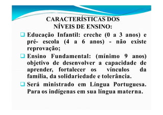 CARACTERÍSTICAS DOS
NÍVEIS DE ENSINO:
 Educação Infantil: creche (0 a 3 anos) e
pré- escola (4 a 6 anos) - não existe
reprovação;
 Ensino Fundamental: (mínimo 9 anos)
objetivo de desenvolver a capacidade de
aprender, fortalecer os vínculos da
família, da solidariedade e tolerância.
 Será ministrado em Língua Portuguesa.
Para os indígenas em sua língua materna.
 
