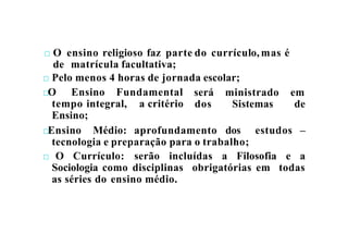 □ O ensino religioso faz parte do currículo, mas é
de matrícula facultativa;
□ Pelo menos 4 horas de jornada escolar;
□O Ensino Fundamental será ministrado em
dos Sistemas de
tempo integral, a critério
Ensino;
□Ensino Médio: aprofundamento dos estudos –
tecnologia e preparação para o trabalho;
□ O Currículo: serão incluídas a Filosofia e a
Sociologia como disciplinas obrigatórias em todas
as séries do ensino médio.
 
