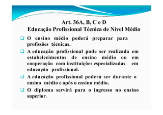 Art. 36A, B, C e D
Educação Profissional Técnica de Nível Médio
 O ensino médio poderá preparar para
profissões técnicas.
 A educação profissional pode ser realizada em
estabelecimentos de ensino médio ou em
em
cooperação com instituições especializadas
educação profissional.
 A educação profissional poderá ser durante o
ensino médio e após o ensino médio.
 O diploma servirá para o ingresso no ensino
superior.
 
