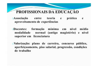 PROFISSIONAIS DA EDUCAÇÃO
□Associação entre teoria e prática e
aproveitamento de experiências
formação
normal
mínima em nível
(antigo
médio
magistério) e nível
□Docentes:
modalidade
superior em licenciatura
□Valorização: plano de carreira, concurso público,
aperfeiçoamento, piso salarial, progressão, condições
de trabalho
 