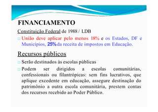 FINANCIAMENTO
Constituição Federal de 1988 / LDB
□ União deve aplicar pelo menos 18% e os Estados, DF e
Municípios, 25%da receita de impostos em Educação.
Recursos públicos
□ Serão destinados às escolas públicas
□ Podem ser dirigidos a escolas comunitárias,
confessionais ou filantrópicas: sem fins lucrativos, que
aplique excedente em educação, assegure destinação do
patrimônio a outra escola comunitária, prestem contas
dos recursos recebido ao Poder Público.
 