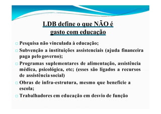 LDB define o que NÃO é
gasto com educação
□ Pesquisa não vinculada à educação;
□ Subvenção a instituições assistenciais (ajuda financeira
paga pelo governo);
□ Programas suplementares de alimentação, assistência
médica, psicológica, etc; (esses são ligados a recursos
de assistência social)
□ Obras de infra-estrutura, mesmo que beneficie a
escola;
□ Trabalhadores em educação em desvio de função
 