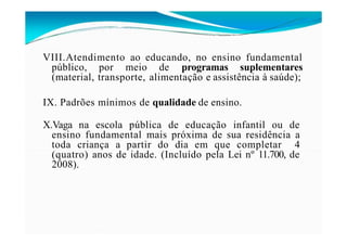 VIII.Atendimento ao educando, no ensino fundamental
público, por meio de programas suplementares
(material, transporte, alimentação e assistência à saúde);
IX. Padrões mínimos de qualidade de ensino.
X.Vaga na escola pública de educação infantil ou de
ensino fundamental mais próxima de sua residência a
toda criança a partir do dia em que completar 4
(quatro) anos de idade. (Incluído pela Lei nº 11.700, de
2008).
 