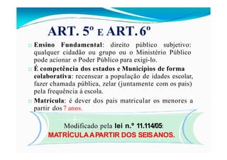 ART. 5º E ART.6º
□ Ensino Fundamental: direito público subjetivo:
qualquer cidadão ou grupo ou o Ministério Público
pode acionar o Poder Público para exigi-lo.
□ É competência dos estados e Municípios de forma
colaborativa: recensear a população de idades escolar,
fazer chamada pública, zelar (juntamente com os pais)
pela frequência à escola.
□ Matrícula: é dever dos pais matricular os menores a
partir dos 7 anos.
Modificado pela lei n.º 11.114/05:
MATRÍCULAAPARTIR DOS SEISANOS.
 