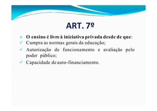 ART. 7º
 O ensino é livre à iniciativa privada desde de que:
 Cumpra as normas gerais da educação;
avaliação pelo
 Autorização de funcionamento e
poder público;
 Capacidade de auto-financiamento.
 
