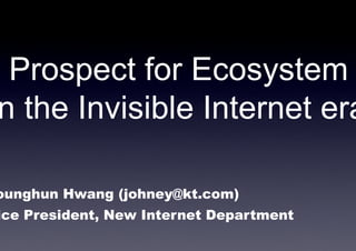 Prospect for Ecosystem
n the Invisible Internet era

ounghun Hwang (johney@kt.com)
ice President, New Internet Department
 