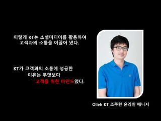이렇게 KT는 소셜미디어를 활용하여
고객과의 소통을 이끌어 냈다.
KT가 고객과의 소통에 성공한
이유는 무엇보다
고객을 위한 마인드였다.
Olleh KT 조주환 온라인 매니저
 