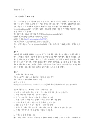 온라인 과제PR
의 소셜미디어 활용 사례KT
먼저 가장 중요한 것은 기업에 맞는 소셜 미디어 채널을 고르는 것이다 고객을 채널로 끌.
어들이는 것이 아니라 그들이 자주 가는 채널로 찾아가는 것이 중요하다 고객들은 기. KT IT
기에 관심이 많고 트위터에 익숙하고 활용도가 높은 편이라는 점을 활용하였다.
에 들어가면 의 블로그와 트위터 활용이 시기별로 정리되어 있으(http://blog.kt.com/61 KT
니 참고하는 것도 좋겠다.
현재 에서는 기업 트위터KT Olleh KT (http://twitter.com/ollehkt),
트위터SHOW (http://twitter.com/show_tweet),
트위터QOOK (http://twitter.com/helloQOOK),
로컬스토리트위터(http://twitter.com/LocalStory),
인사 담당트위터 이렇게 가지의 트위터 계정을 운영하고 있(p://twitter.com/hello_olleh) 5
다.)
개척기
년 월 자회사 와의 합병으로 는 트위터를 활용 계기로 새로운 시작을 하였다2009 6 KT KT .
먼저 시작했기 때문에 성공한 것이라는 인식이 있지만 먼저 시작했기 때문에 더 많은 소통
과정의 시행착오를 겪었다고 한다 초기 기업 트위터를 고객들이 이해하지 못하였고 사내.
임직원간 소통과정에서도 문제가 있었을 뿐만 아니라 위키도입 공유불가 등의 이유로 전문,
가에게 의지하기도 했다 하지만 기업이 소셜미디어 통한 소통은 불가능하다는 생각보다는.
고객이 원하는 것을 제공하고 고객을 찾아가자는 노력을 하게 되었다, .
적응기
소셜미디어 전담팀 운영1.
홍보팀으로부터 나와 소셜미디어의 전담팀을 따로 운영
사내 트위터 사용자들에게 가이드 라인
관련 기사 참고(
http://economy.hankooki.com/lpage/industry/201004/e2010041912210170260.htm)
가 제시한 사내 트위터 사용자 가이드라인 전문<KT ‘ ’ >
고객 파트너 회사 직원 경쟁사 등에 대한 존중심을 가지고 트윗한다1. , , , , .
회사 기밀이나 독점정보를 폭로하지 않는다2. .
직무에 방해받을 정도로 트위터에 매진하지 않는다3. .
회사 사규에 기록된 회사 정책과 규칙을 트위터에도 적용한다4. .
트위터에 대한 의문사항은 홍보실 온라인 에 문의한다5. T .
관련 글의 경우 사실에 기반한 내용만 기술한다6. KT .
개인적인 견해의 경우 회사의 견해가 아닌 개인의 견해임을 분명히 명시한다7. .
회사를 미화하거나 편향적인 내용은 자제한다8. KT .
이벤트를 통해 즐거움 제공2.
매일 오후 시를 기준으로 이벤트를 진행해서 트위터 인지도도 높이고 분3 ‘olleh , follower
 