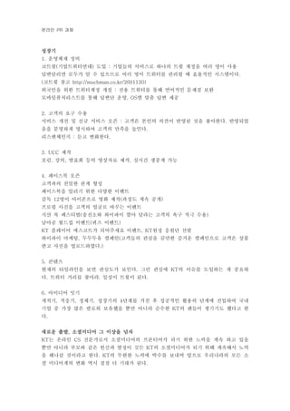 온라인 과제PR
성장기
운영체재 정비1.
코트윗 기업트위터연대 도입 기업들의 서비스로 하나의 트윗 계정을 여러 명이 사용( ) :
답변달리면 모두가 알 수 있으므로 여러 명이 트위터를 관리할 때 효율적인 시스템이다.
코트윗 참고( http://muchman.co.kr/2691130)
외국인을 위한 트위터계정 개설 전용 트위터를 통해 언어적인 문제점 보완:
모바일퓨처리스트를 통해 답변단 운영 별 맞춤 답변 제공, OS
고객의 요구 수용2.
서비스 개선 및 신규 서비스 오픈 고객은 본인의 의견이 반영된 것을 좋아한다 반영되었: .
음을 분명하게 명시하여 고객의 만족을 높인다.
리스앤체인지 듣고 변화한다: .
제작3. UCC
포럼 강의 발표회 등의 영상자료 제작 실시간 생중계 가능, , ,
페이스북 오픈4.
고객과의 친밀한 관계 형성
페이스북을 알리기 위한 다양한 이벤트
감독 명이 아이폰으로 영화 제작 과정도 계속 공개12 ( )
프로필 사진을 고객의 얼굴로 바꾸는 이벤트
지산 록 페스티벌 충전소와 와이파이 깔아 달라는 고객의 욕구 적극 수용( )
남아공 월드컵 이벤트 퀴즈 이벤트( )
플레이어 에스코트가 되어주세요 이벤트 원정 응원단 선발KT , KT
와이파이 마케팅 두두두유 캠페인 고객들의 관심을 끌만한 즐거운 캠페인으로 고객은 상품, (
받고 사진을 업로드하였다.)
콘텐츠5.
현재의 타임라인을 보면 관심도가 보인다 그런 관심에 의 이슈를 도입하는 게 중요하. KT
다 트위터 거리를 찾아라 일상이 트윗이 된다. . .
아이디어 잇기6.
개척기 적응기 정체기 성장기의 단계를 거친 후 성공적인 활용의 단계에 진입하여 국내, , , 4
기업 중 가장 많은 팔로워 보유했을 뿐만 아니라 순수한 의 팬들이 생기기도 했다고 한KT
다.
새로운 출발 소셜미디어 그 이상을 넘자,
는 온라인 전문가로서 소셜미디어의 프론티어가 되기 위한 노력을 계속 하고 있을KT CS
뿐만 아니라 부모와 같은 헌신과 열정이 깃든 의 소셜미디어가 되기 위해 계속해서 노력KT
을 해나갈 것이라고 한다 의 무한한 노력에 박수를 보내며 앞으로 우리나라의 모든 소. KT
셜 미디어계의 변화 역시 점점 더 기대가 된다.
 