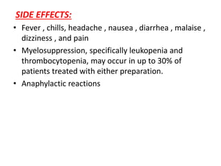 SIDE EFFECTS:
• Fever , chills, headache , nausea , diarrhea , malaise ,
dizziness , and pain
• Myelosuppression, specifically leukopenia and
thrombocytopenia, may occur in up to 30% of
patients treated with either preparation.
• Anaphylactic reactions
 