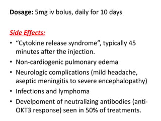 Dosage: 5mg iv bolus, daily for 10 days
Side Effects:
• “Cytokine release syndrome”, typically 45
minutes after the injection.
• Non-cardiogenic pulmonary edema
• Neurologic complications (mild headache,
aseptic meningitis to severe encephalopathy)
• Infections and lymphoma
• Develpoment of neutralizing antibodies (anti-
OKT3 response) seen in 50% of treatments.
 