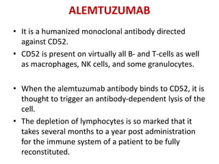 ALEMTUZUMAB
• It is a humanized monoclonal antibody directed
against CD52.
• CD52 is present on virtually all B- and T-cells as well
as macrophages, NK cells, and some granulocytes.
• When the alemtuzumab antibody binds to CD52, it is
thought to trigger an antibody-dependent lysis of the
cell.
• The depletion of lymphocytes is so marked that it
takes several months to a year post administration
for the immune system of a patient to be fully
reconstituted.
 